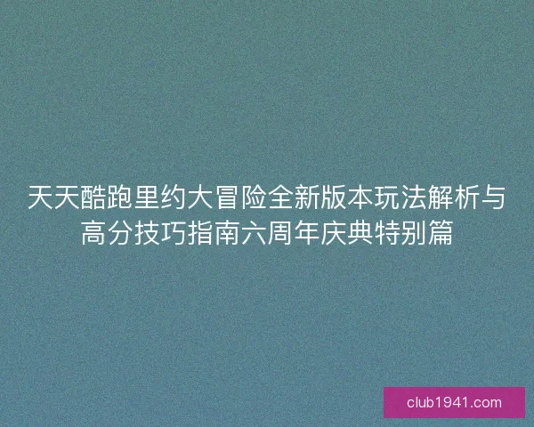 天天酷跑里约大冒险全新版本玩法解析与高分技巧指南六周年庆典特别篇
