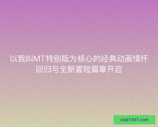 以我叫MT特别版为核心的经典动画情怀回归与全新冒险篇章开启