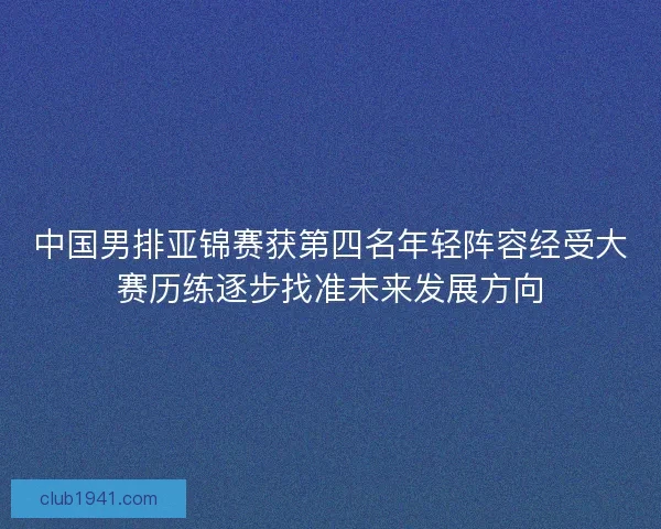 中国男排亚锦赛获第四名年轻阵容经受大赛历练逐步找准未来发展方向