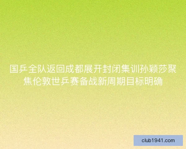 国乒全队返回成都展开封闭集训孙颖莎聚焦伦敦世乒赛备战新周期目标明确
