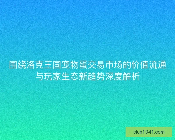 围绕洛克王国宠物蛋交易市场的价值流通与玩家生态新趋势深度解析