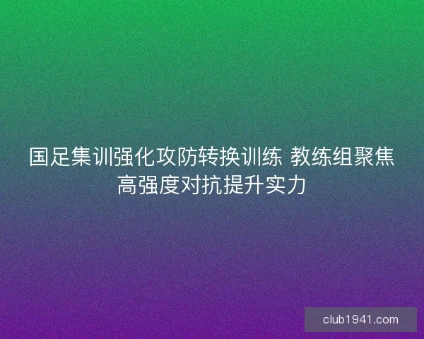 国足集训强化攻防转换训练 教练组聚焦高强度对抗提升实力