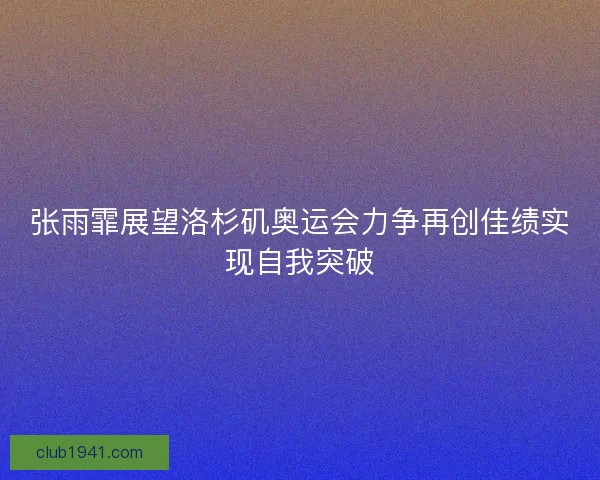 张雨霏展望洛杉矶奥运会力争再创佳绩实现自我突破
