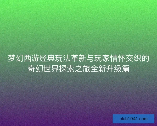 梦幻西游经典玩法革新与玩家情怀交织的奇幻世界探索之旅全新升级篇